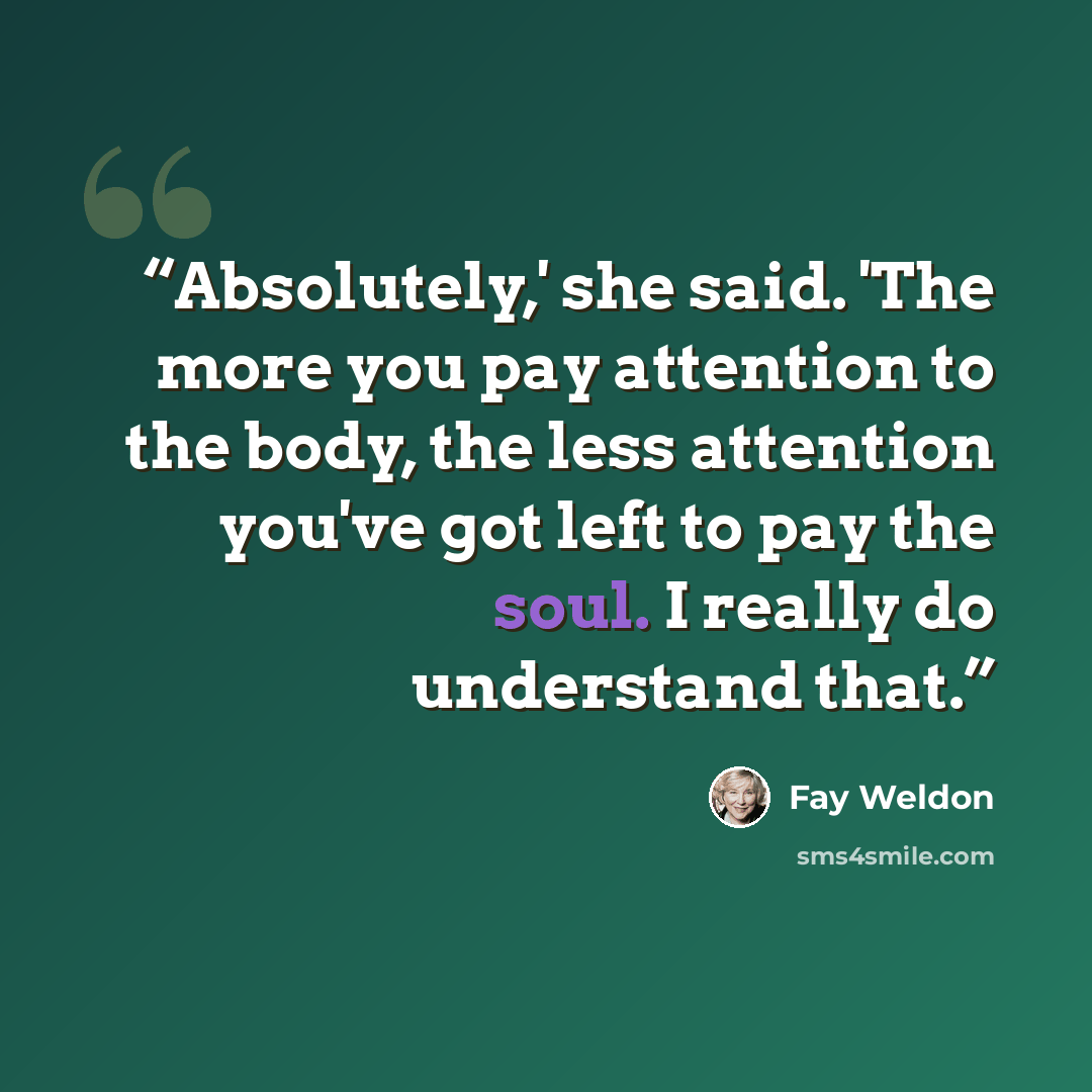 “Absolutely,' she said. 'The more you pay attention to the body, the less attention you've got left to pay the soul. I really do understand that.” quote by Fay Weldon