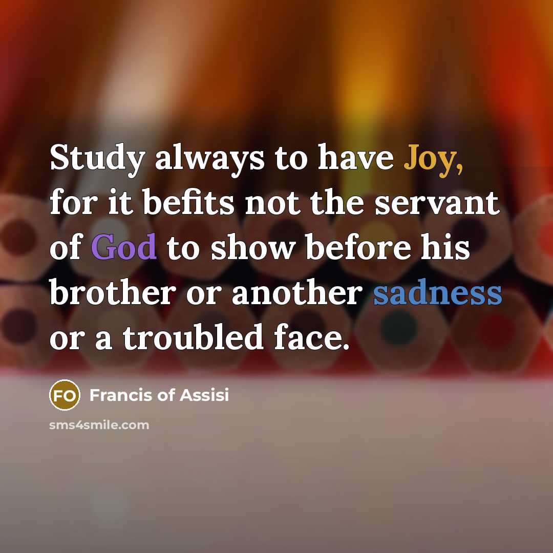 “Study always to have Joy, for it befits not the servant of God to show before his brother or another sadness or a troubled face.” quote by Francis of Assisi