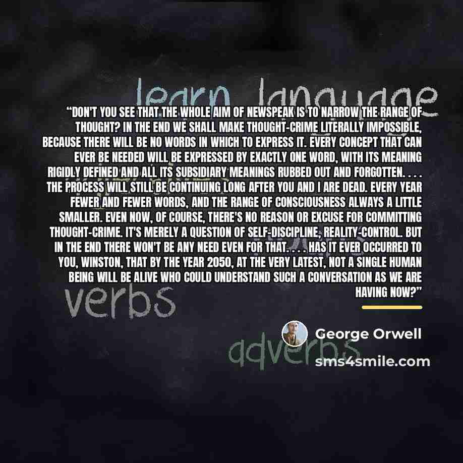 “Don't you see that the whole aim of Newspeak is to narrow the range of thought? In the end we shall make thought-crime literally impossible, because there will be no words in which to express it. Every concept that can ever be needed will be expressed by exactly one word, with its meaning rigidly…” quote by George Orwell