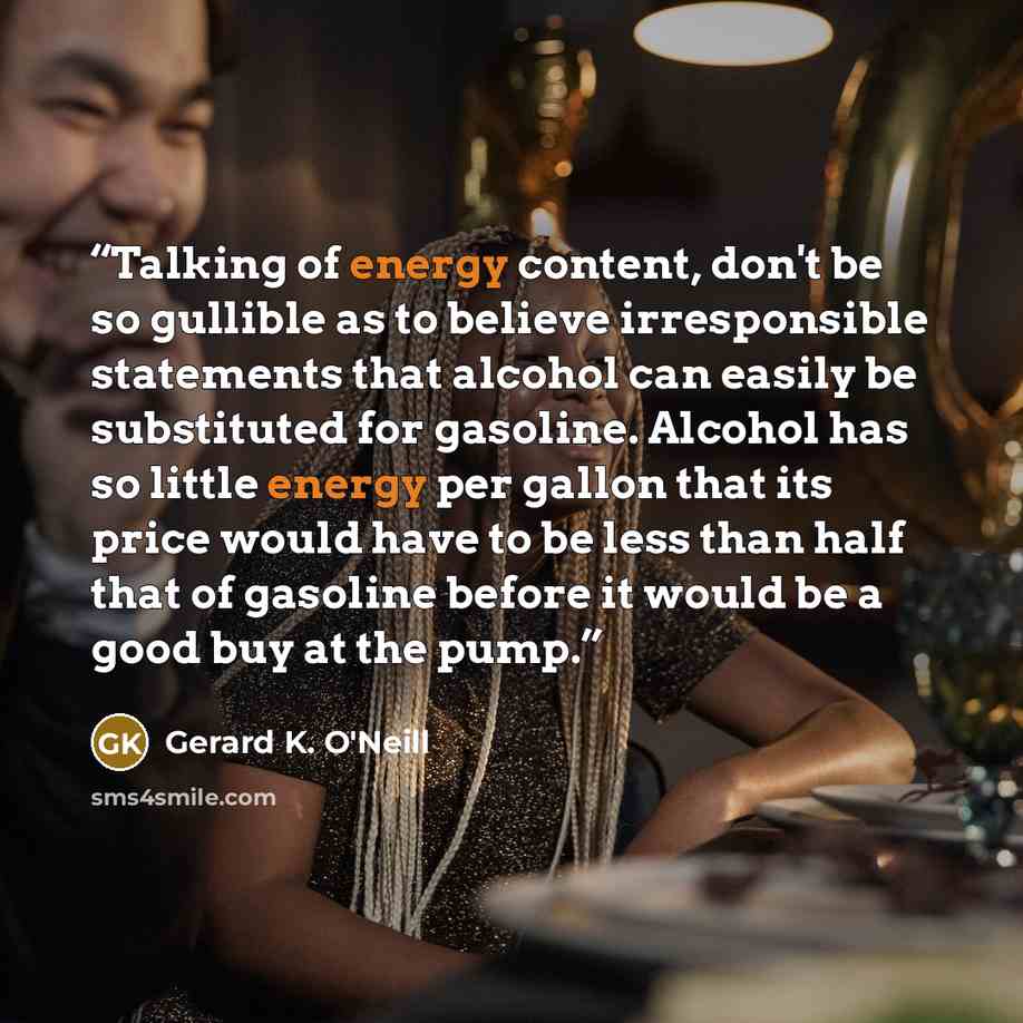 “Talking of energy content, don't be so gullible as to believe irresponsible statements that alcohol can easily be substituted for gasoline. Alcohol has so little energy per gallon that its price would have to be less than half that of gasoline before it would be a good buy at the pump.” quote by Gerard K. O'Neill