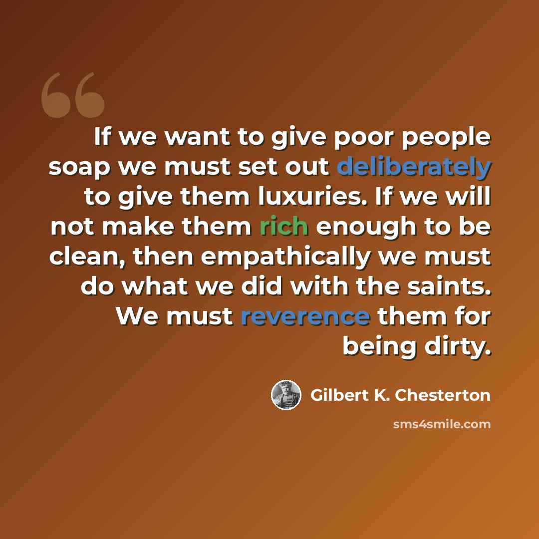 “If we want to give poor people soap we must set out deliberately to give them luxuries. If we will not make them rich enough to be clean, then empathically we must do what we did with the saints. We must reverence them for being dirty.” quote by Gilbert K. Chesterton