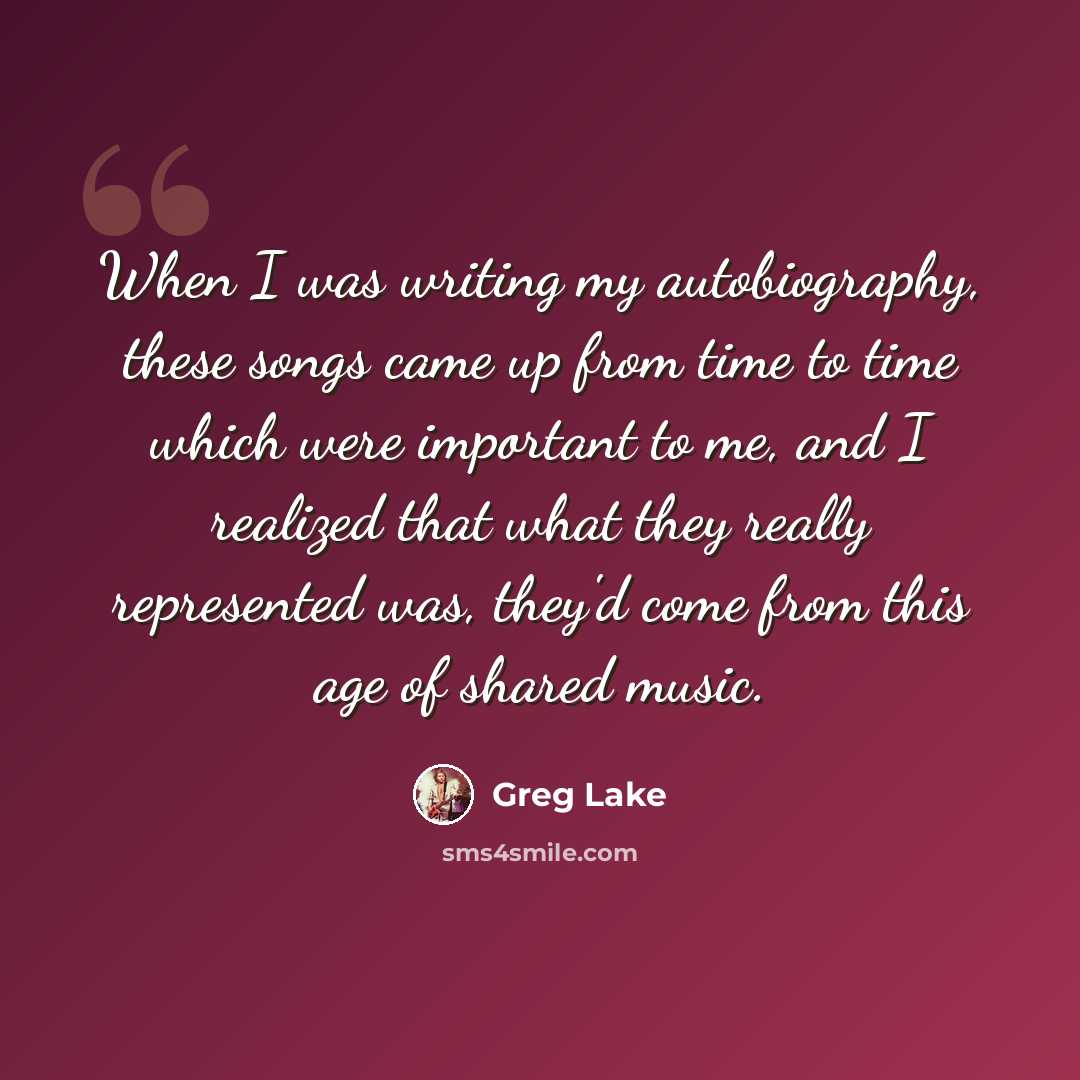 “When I was writing my autobiography, these songs came up from time to time which were important to me, and I realized that what they really represented was, they'd come from this age of shared music.” quote by Greg Lake