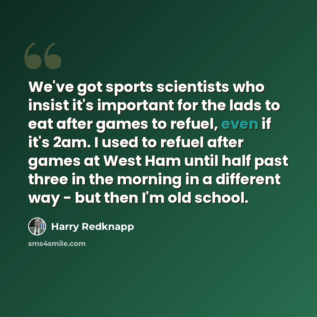 “We've got sports scientists who insist it's important for the lads to eat after games to refuel, even if it's 2am. I used to refuel after games at West Ham until half past three in the morning in a different way - but then I'm old school.” quote by Harry Redknapp