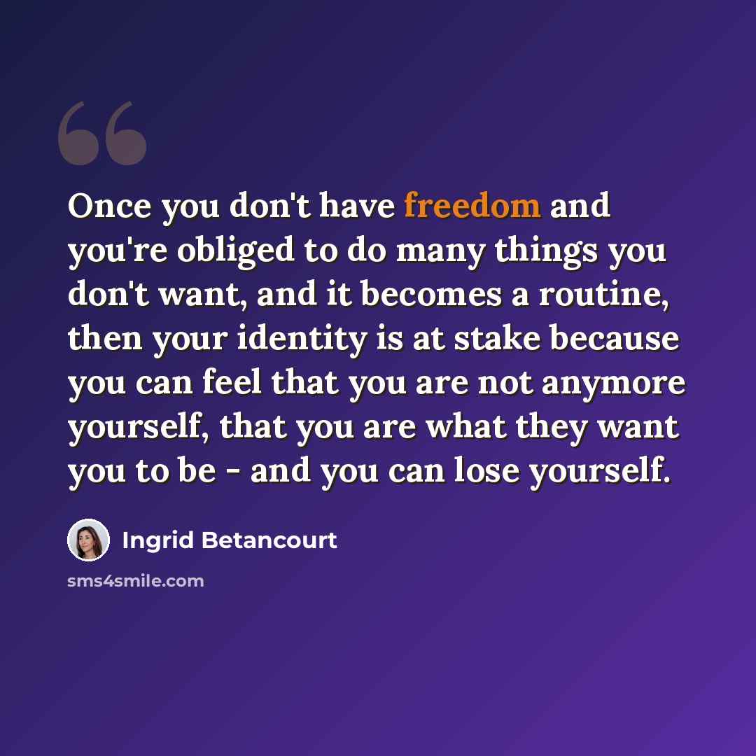 “Once you don't have freedom and you're obliged to do many things you don't want, and it becomes a routine, then your identity is at stake because you can feel that you are not anymore yourself, that you are what they want you to be - and you can lose yourself.” quote by Ingrid Betancourt