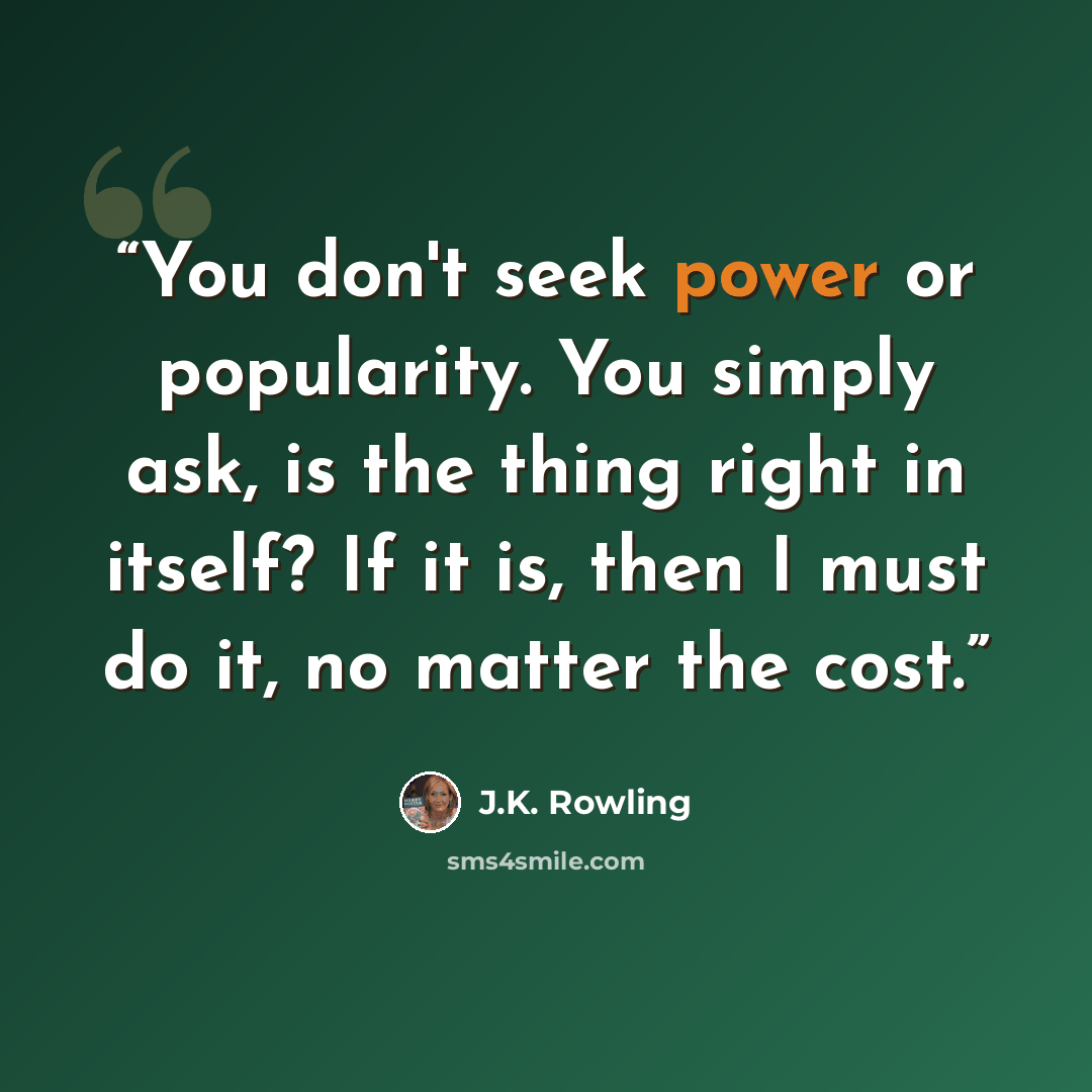 “You don't seek power or popularity. You simply ask, is the thing right in itself? If it is, then I must do it, no matter the cost.” quote by J.K. Rowling