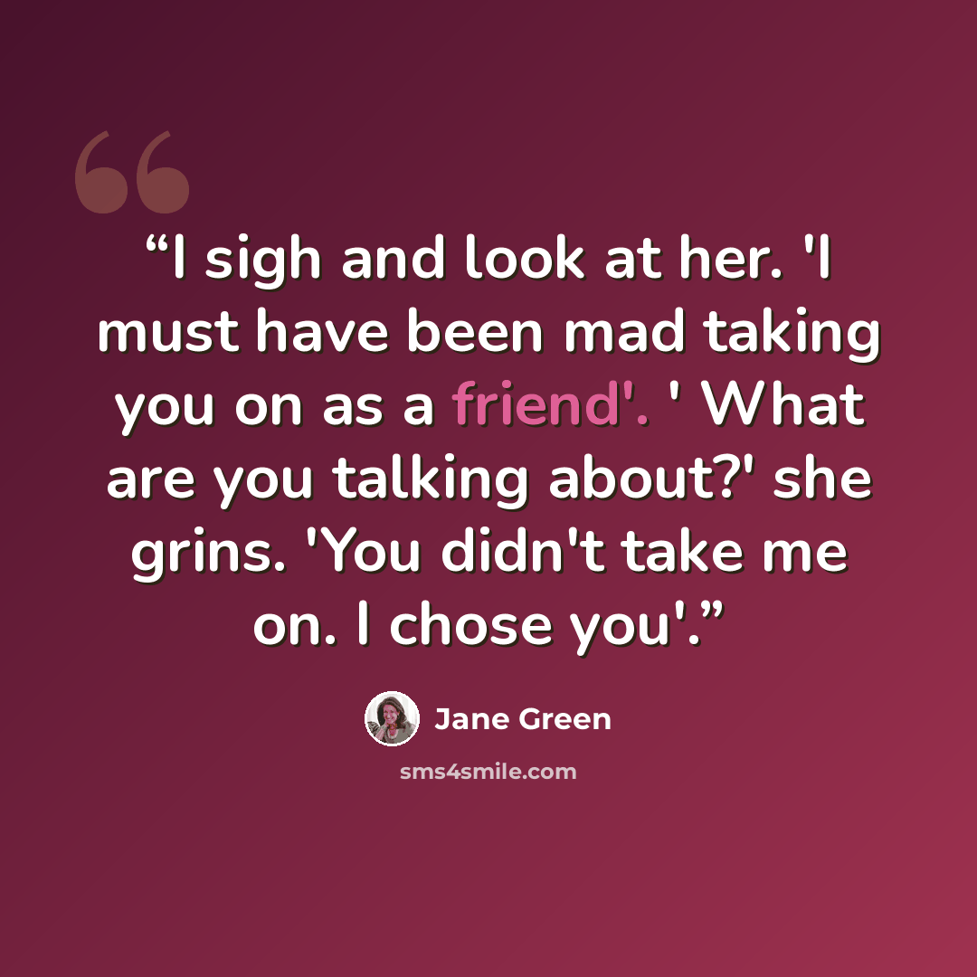 “I sigh and look at her. 'I must have been mad taking you on as a friend'. ' What are you talking about?' she grins. 'You didn't take me on. I chose you'.” quote by Jane Green