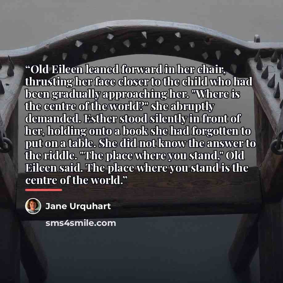 “Old Eileen leaned forward in her chair, thrusting her face closer to the child who had been gradually approaching her. "Where is the centre of the world?" she abruptly demanded. Esther stood silently in front of her, holding onto a book she had forgotten to put on a table. She did not know the…” quote by Jane Urquhart