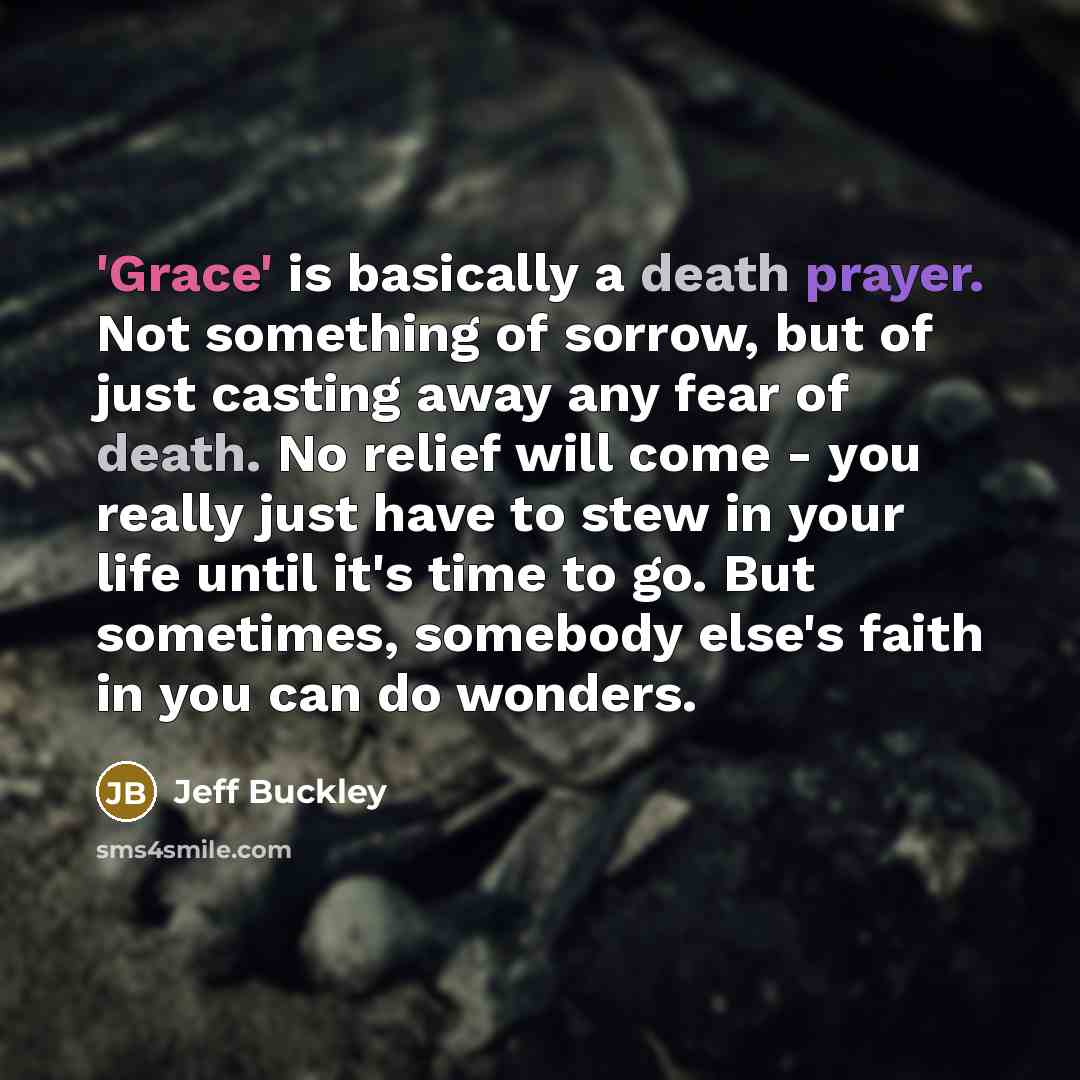 “'Grace' is basically a death prayer. Not something of sorrow, but of just casting away any fear of death. No relief will come - you really just have to stew in your life until it's time to go. But sometimes, somebody else's faith in you can do wonders.” quote by Jeff Buckley