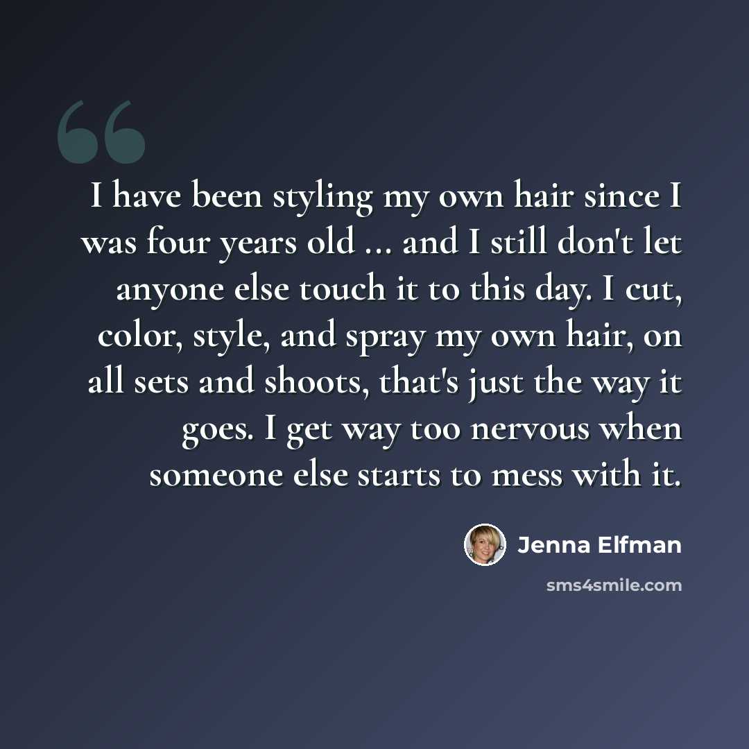 “I have been styling my own hair since I was four years old ... and I still don't let anyone else touch it to this day. I cut, color, style, and spray my own hair, on all sets and shoots, that's just the way it goes. I get way too nervous when someone else starts to mess with it.” quote by Jenna Elfman