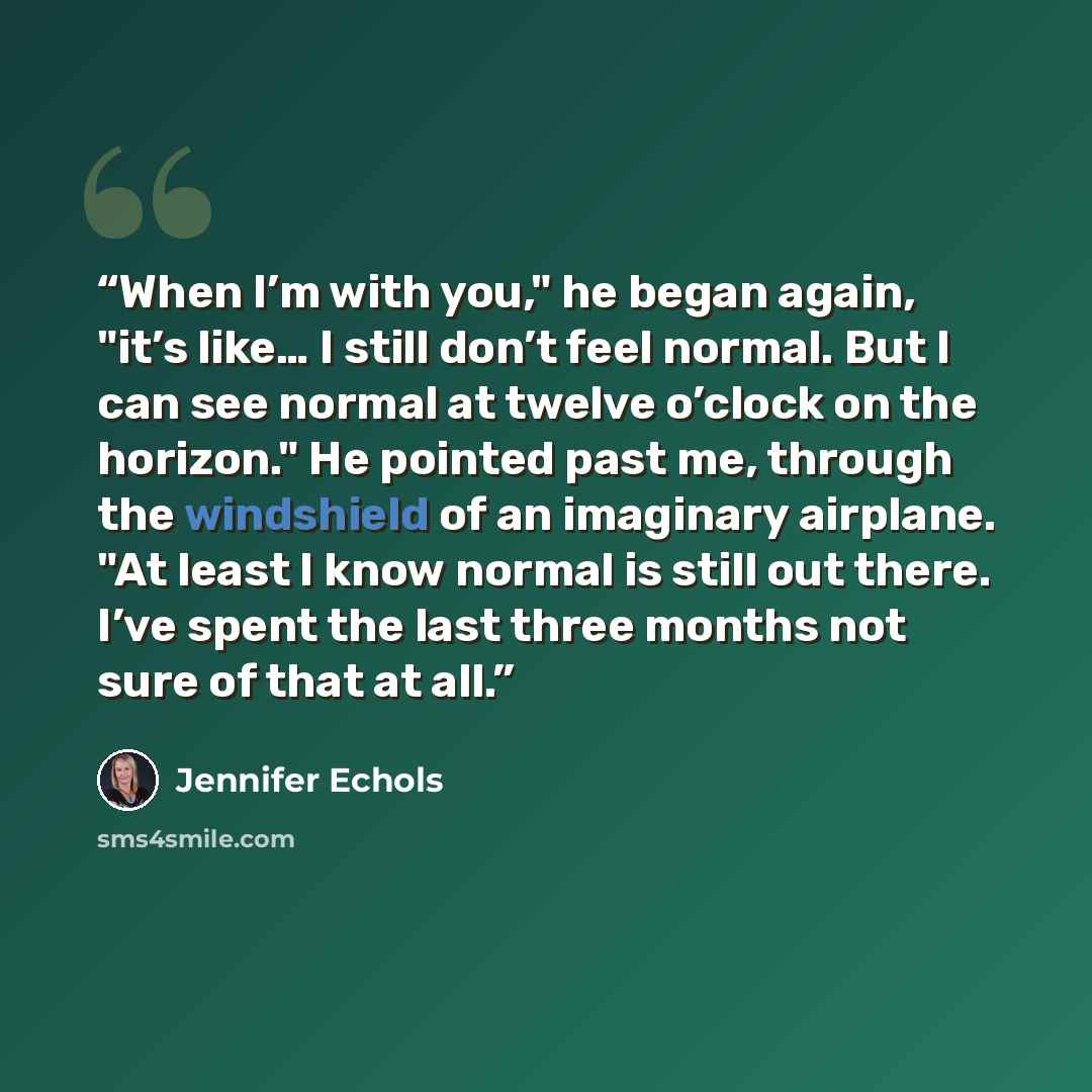 “When I’m with you," he began again, "it’s like… I still don’t feel normal. But I can see normal at twelve o’clock on the horizon." He pointed past me, through the windshield of an imaginary airplane. "At least I know normal is still out there. I’ve spent the last three months not sure of that at…” quote by Jennifer Echols
