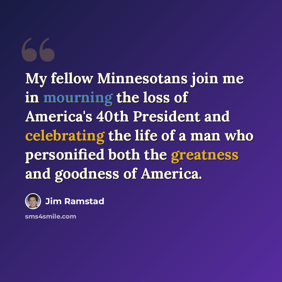 “My fellow Minnesotans join me in mourning the loss of America's 40th President and celebrating the life of a man who personified both the greatness and goodness of America.” quote by Jim Ramstad