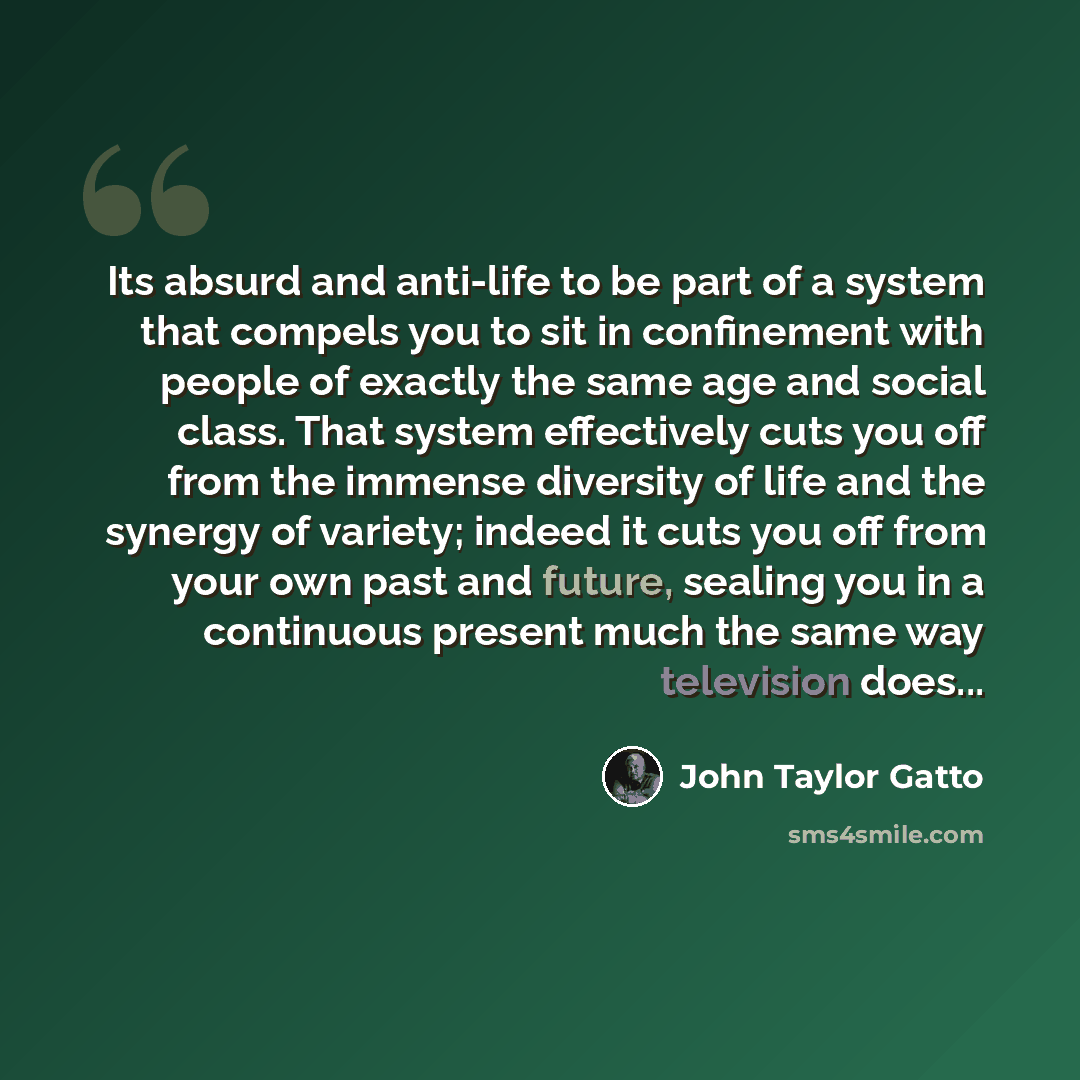 “Its absurd and anti-life to be part of a system that compels you to sit in confinement with people of exactly the same age and social class. That system effectively cuts you off from the immense diversity of life and the synergy of variety; indeed it cuts you off from your own past and future…” quote by John Taylor Gatto