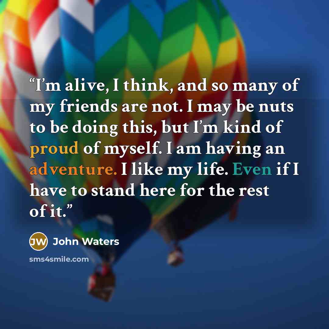 “I’m alive, I think, and so many of my friends are not. I may be nuts to be doing this, but I’m kind of proud of myself. I am having an adventure. I like my life. Even if I have to stand here for the rest of it.” quote by John Waters