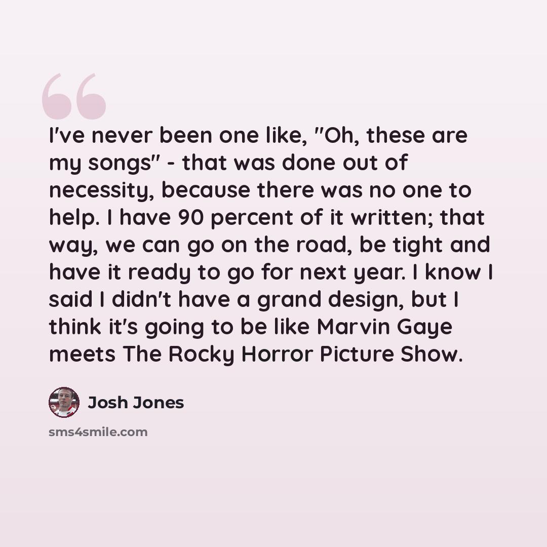 “I've never been one like, "Oh, these are my songs" - that was done out of necessity, because there was no one to help. I have 90 percent of it written; that way, we can go on the road, be tight and have it ready to go for next year. I know I said I didn't have a grand design, but I think it's…” quote by Josh Jones