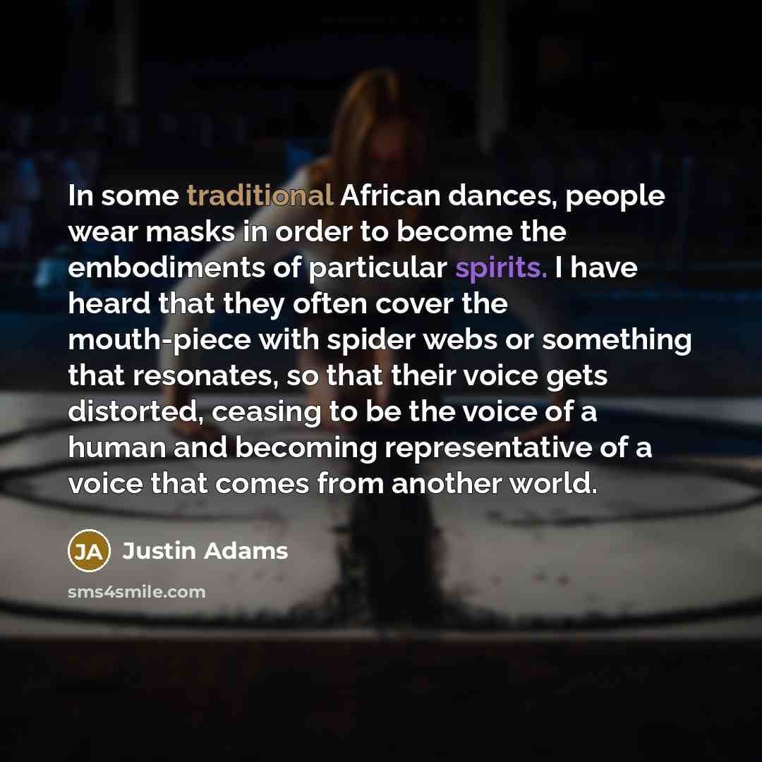 “In some traditional African dances, people wear masks in order to become the embodiments of particular spirits. I have heard that they often cover the mouth-piece with spider webs or something that resonates, so that their voice gets distorted, ceasing to be the voice of a human and becoming…” quote by Justin Adams