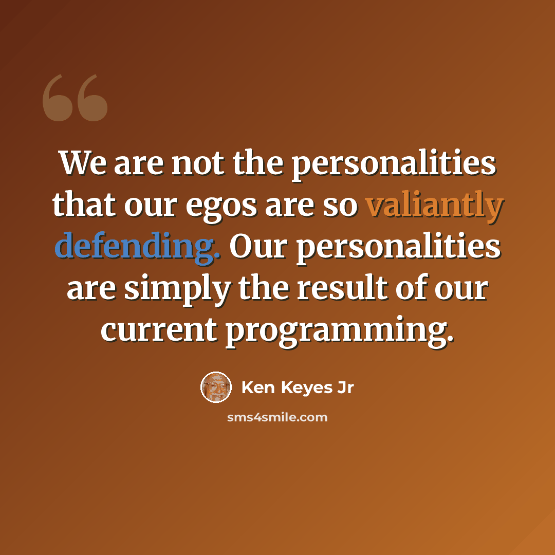 “We are not the personalities that our egos are so valiantly defending. Our personalities are simply the result of our current programming.” quote by Ken Keyes Jr
