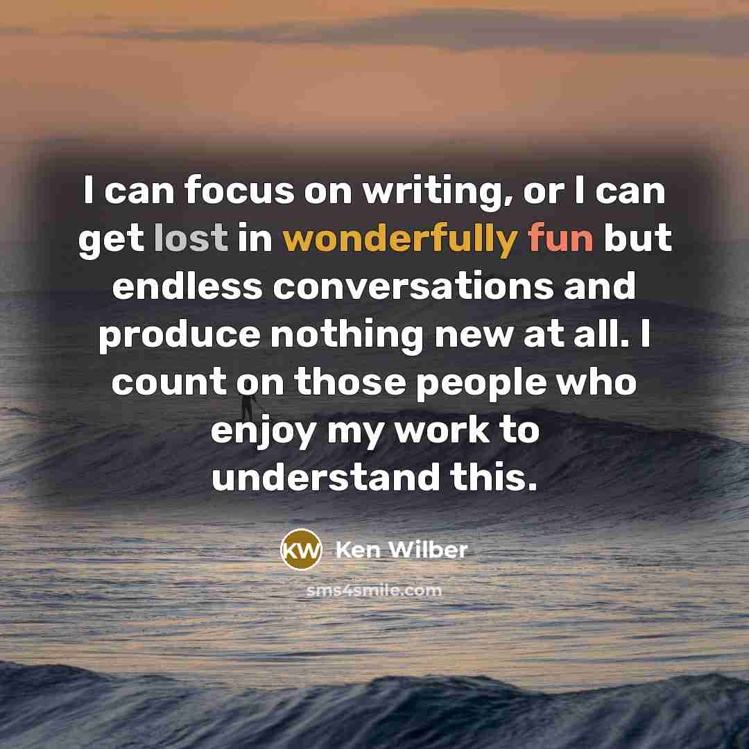 “I can focus on writing, or I can get lost in wonderfully fun but endless conversations and produce nothing new at all. I count on those people who enjoy my work to understand this.” quote by Ken Wilber