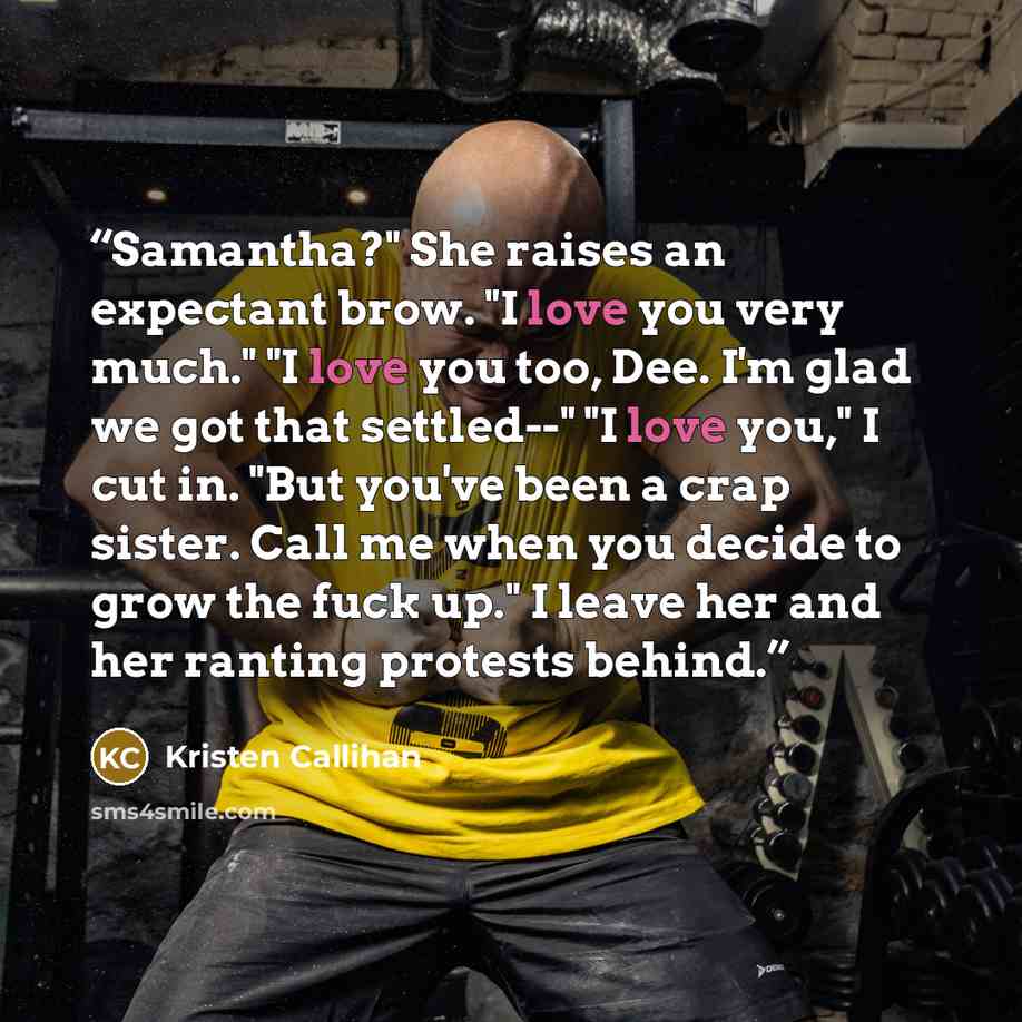 “Samantha?" She raises an expectant brow. "I love you very much." "I love you too, Dee. I'm glad we got that settled--" "I love you," I cut in. "But you've been a crap sister. Call me when you decide to grow the fuck up." I leave her and her ranting protests behind.” quote by Kristen Callihan