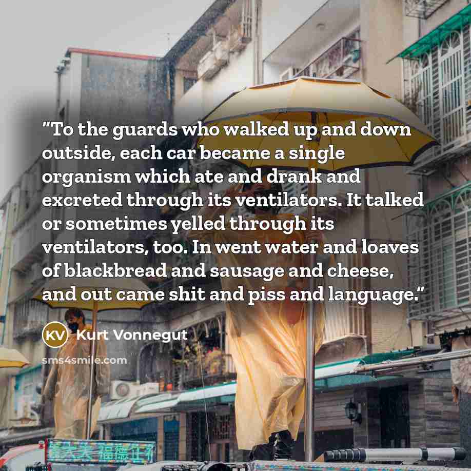 “To the guards who walked up and down outside, each car became a single organism which ate and drank and excreted through its ventilators. It talked or sometimes yelled through its ventilators, too. In went water and loaves of blackbread and sausage and cheese, and out came shit and piss and…” quote by Kurt Vonnegut