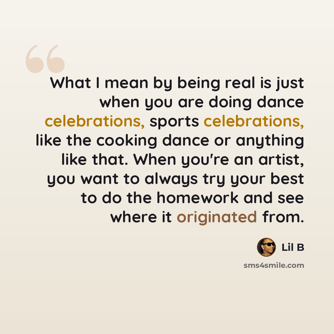 “What I mean by being real is just when you are doing dance celebrations, sports celebrations, like the cooking dance or anything like that. When you're an artist, you want to always try your best to do the homework and see where it originated from.” quote by Lil B