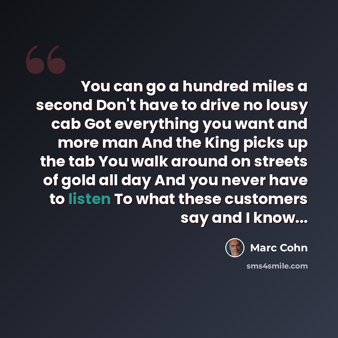 “You can go a hundred miles a second Don't have to drive no lousy cab Got everything you want and more man And the King picks up the tab You walk around on streets of gold all day And you never have to listen To what these customers say and I know...” quote by Marc Cohn