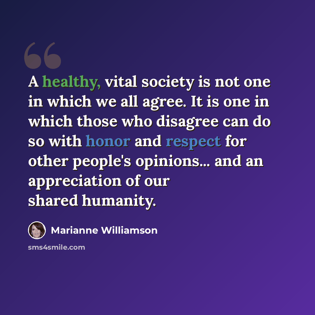 “A healthy, vital society is not one in which we all agree. It is one in which those who disagree can do so with honor and respect for other people's opinions... and an appreciation of our shared humanity.” quote by Marianne Williamson