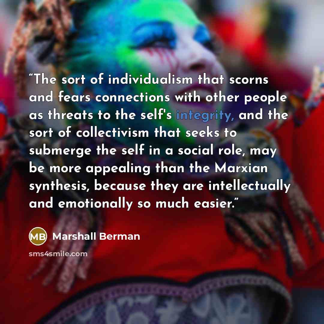 “The sort of individualism that scorns and fears connections with other people as threats to the self's integrity, and the sort of collectivism that seeks to submerge the self in a social role, may be more appealing than the Marxian synthesis, because they are intellectually and emotionally so much…” quote by Marshall Berman
