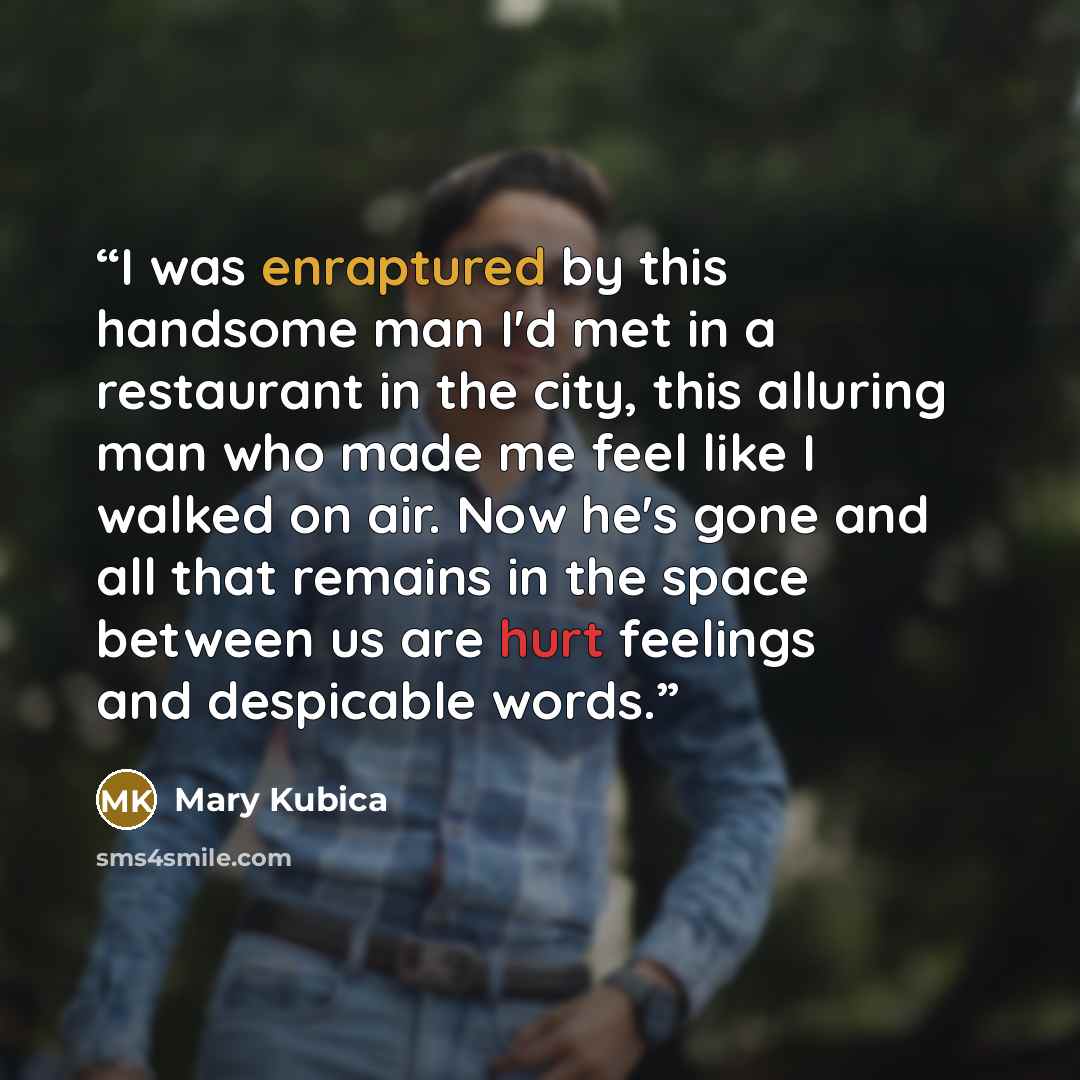 “I was enraptured by this handsome man I'd met in a restaurant in the city, this alluring man who made me feel like I walked on air. Now he's gone and all that remains in the space between us are hurt feelings and despicable words.” quote by Mary Kubica