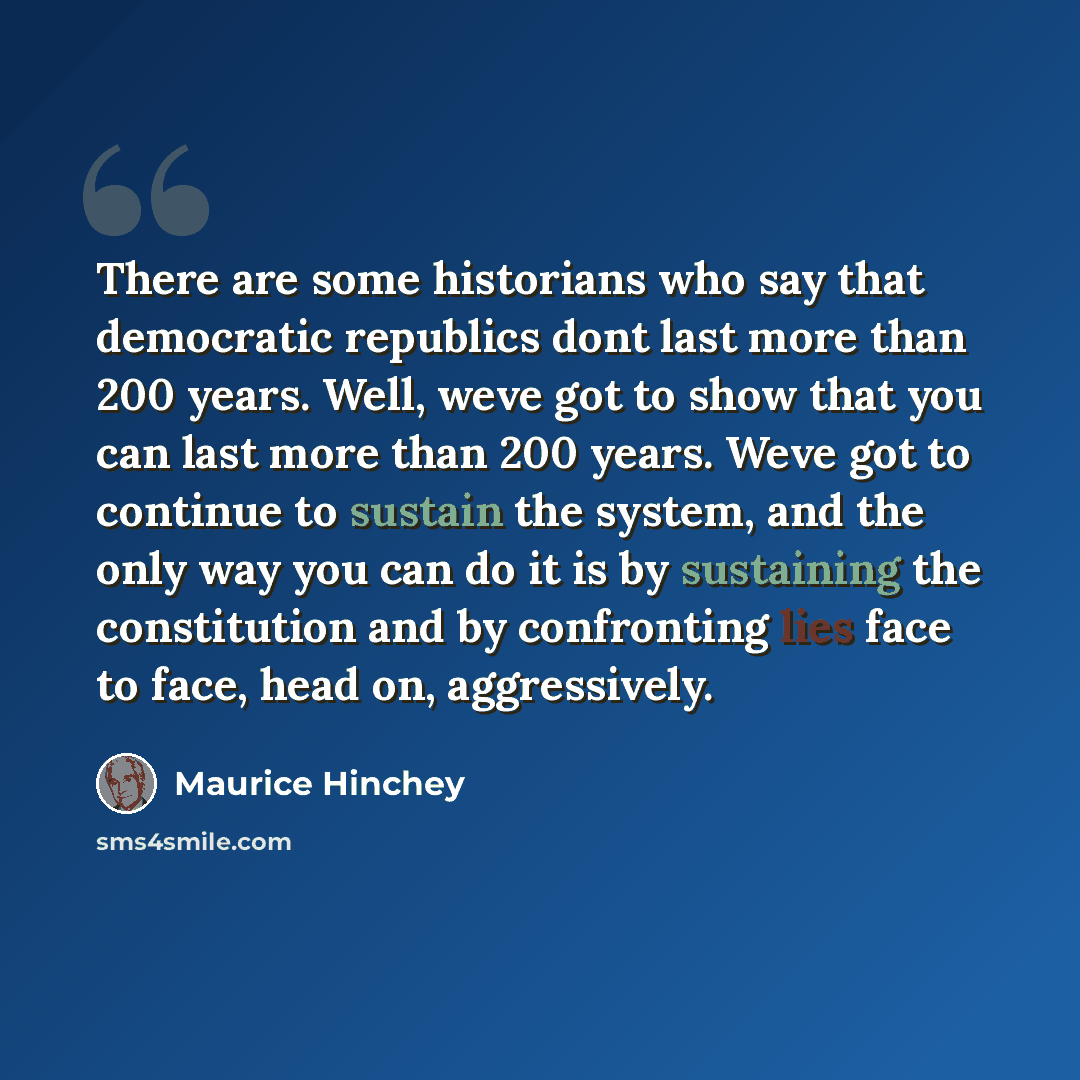 “There are some historians who say that democratic republics dont last more than 200 years. Well, weve got to show that you can last more than 200 years. Weve got to continue to sustain the system, and the only way you can do it is by sustaining the constitution and by confronting lies face to…” quote by Maurice Hinchey