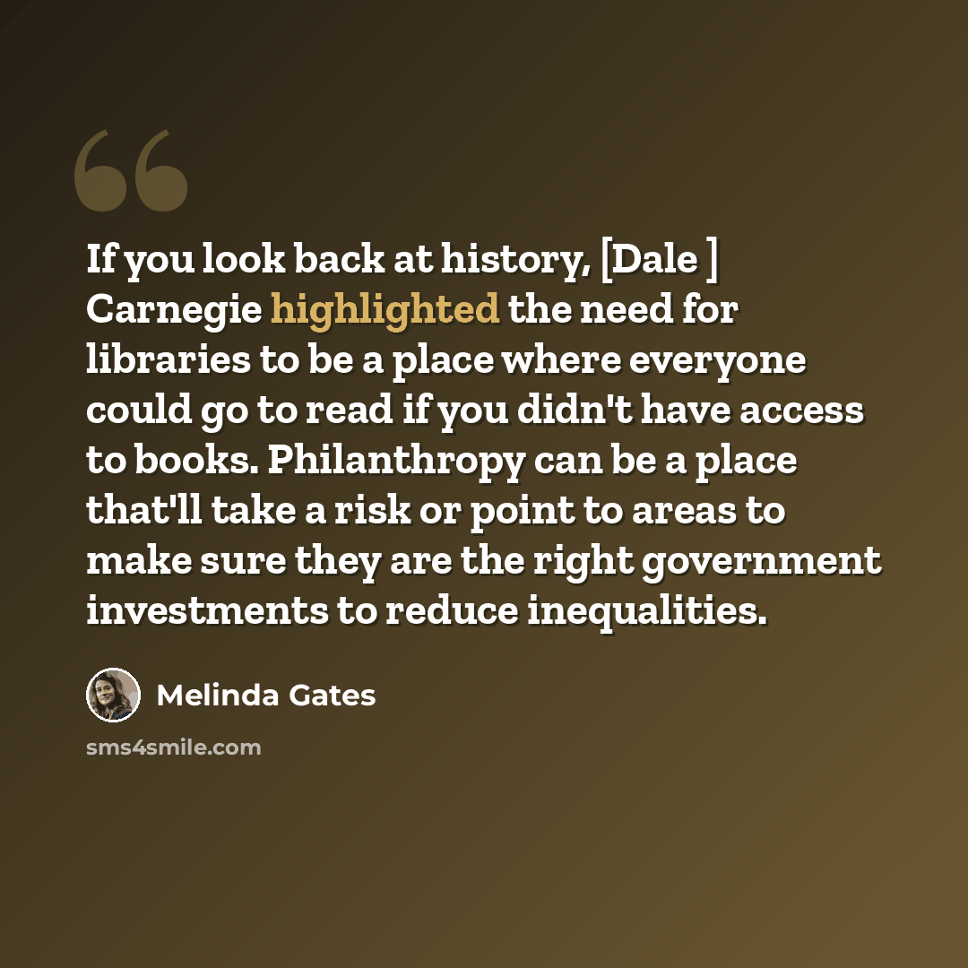 “If you look back at history, [Dale ] Carnegie highlighted the need for libraries to be a place where everyone could go to read if you didn't have access to books. Philanthropy can be a place that'll take a risk or point to areas to make sure they are the right government investments to reduce…” quote by Melinda Gates