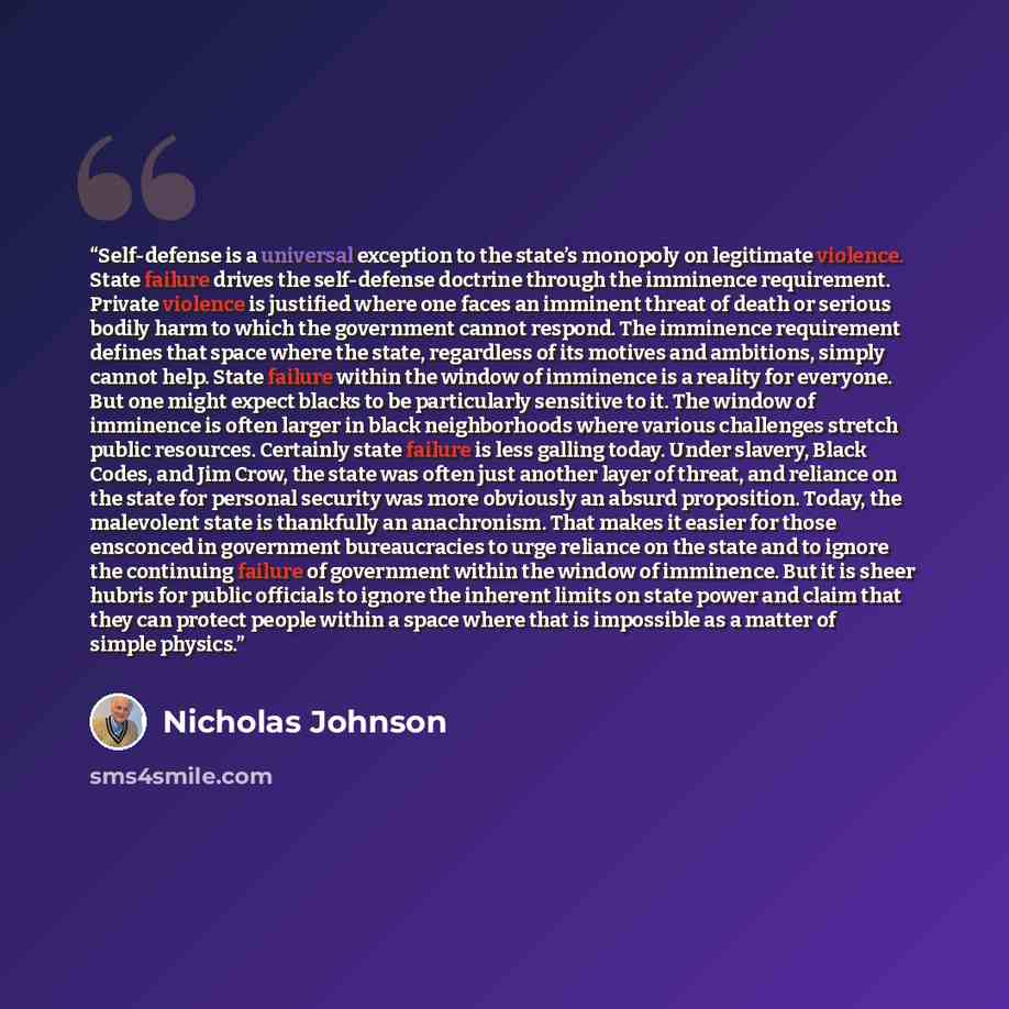 “Self-defense is a universal exception to the state’s monopoly on legitimate violence. State failure drives the self-defense doctrine through the imminence requirement. Private violence is justified where one faces an imminent threat of death or serious bodily harm to which the government cannot…” quote by Nicholas Johnson