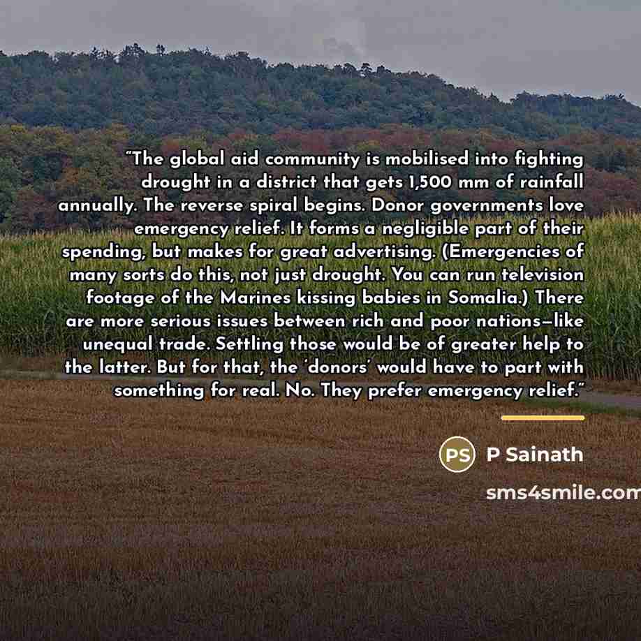 “The global aid community is mobilised into fighting drought in a district that gets 1,500 mm of rainfall annually. The reverse spiral begins. Donor governments love emergency relief. It forms a negligible part of their spending, but makes for great advertising. (Emergencies of many sorts do this…” quote by P Sainath