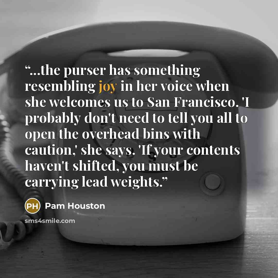 “...the purser has something resembling joy in her voice when she welcomes us to San Francisco. 'I probably don't need to tell you all to open the overhead bins with caution,' she says. 'If your contents haven't shifted, you must be carrying lead weights.” quote by Pam Houston