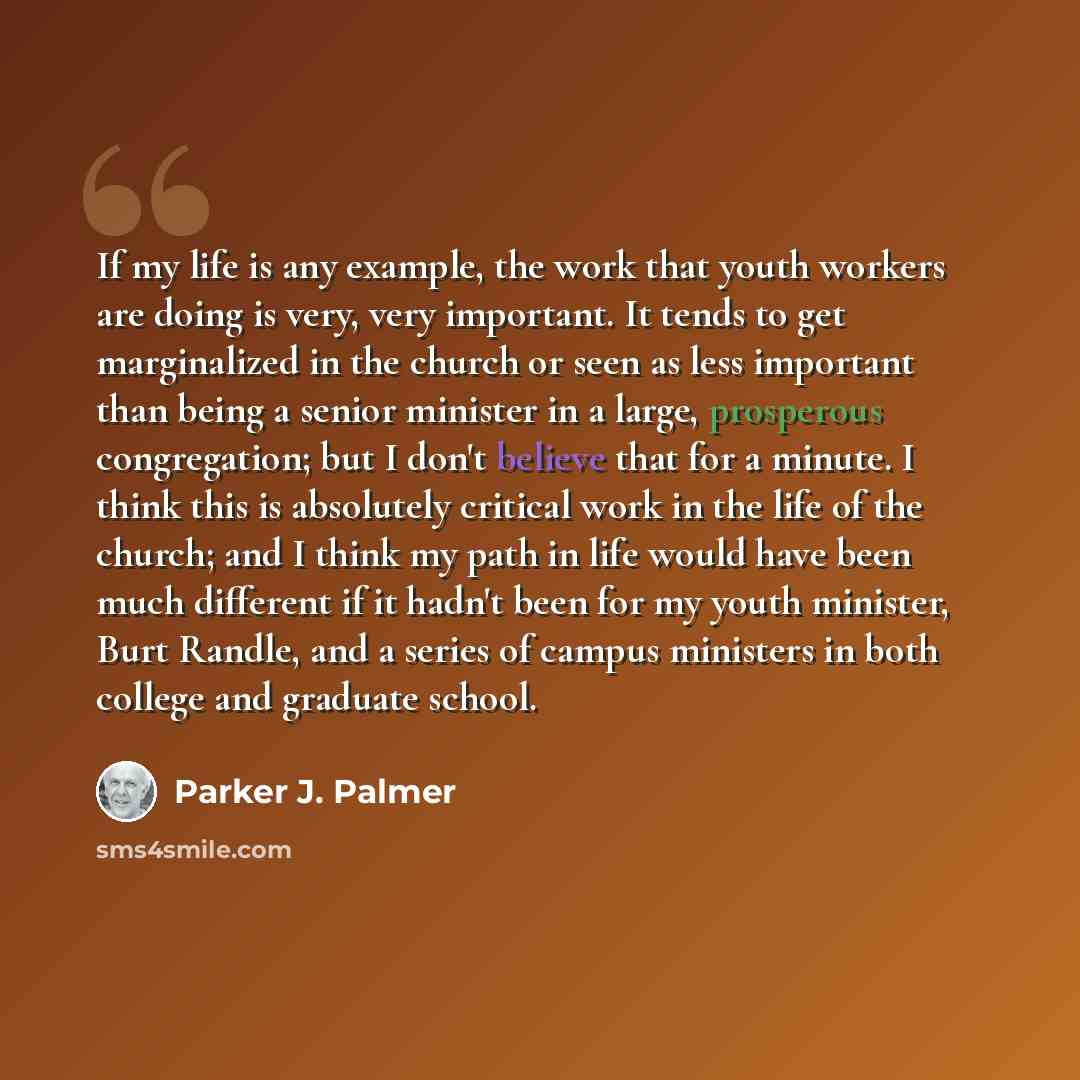 “If my life is any example, the work that youth workers are doing is very, very important. It tends to get marginalized in the church or seen as less important than being a senior minister in a large, prosperous congregation; but I don't believe that for a minute. I think this is absolutely…” quote by Parker J. Palmer