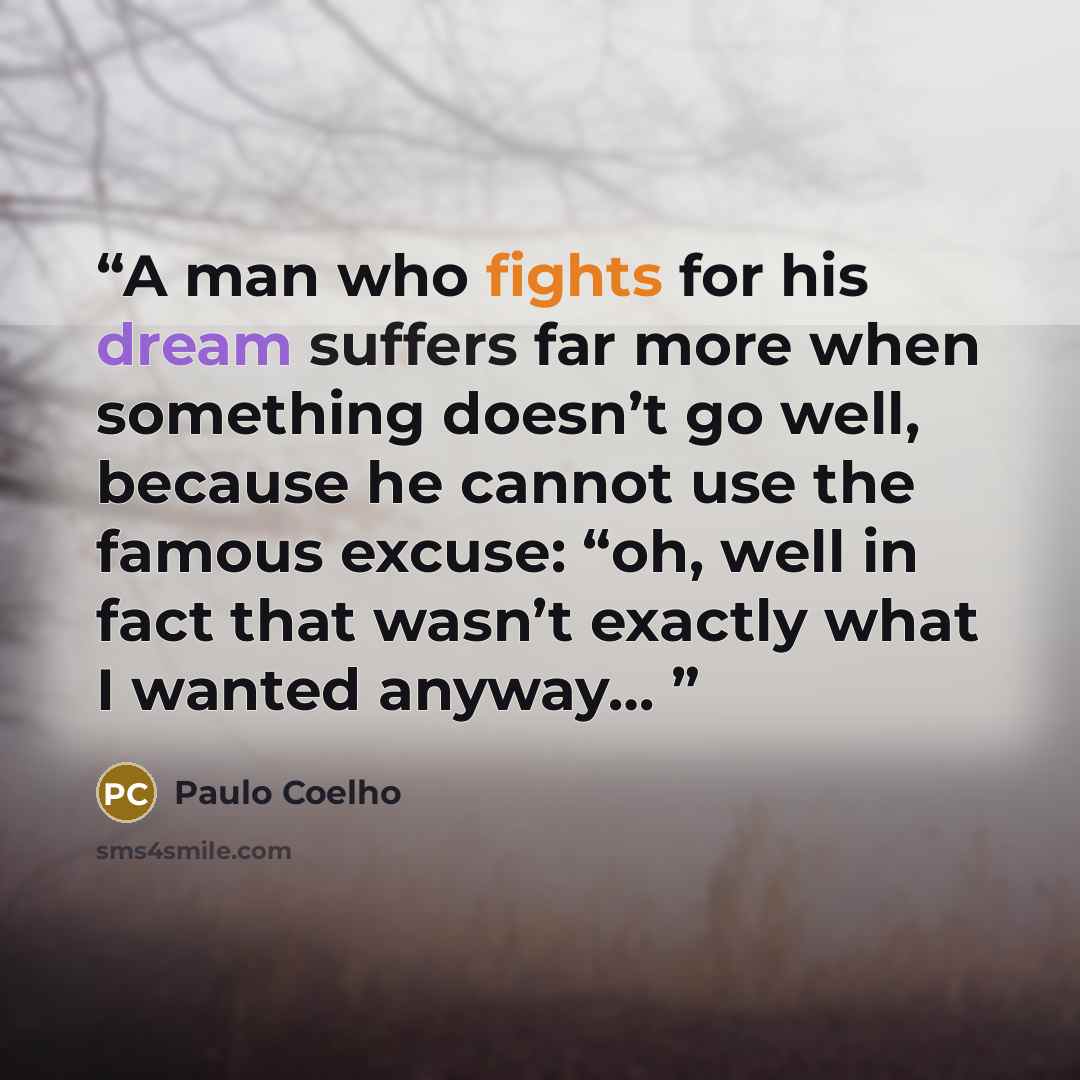 “A man who fights for his dream suffers far more when something doesn’t go well, because he cannot use the famous excuse: “oh, well in fact that wasn’t exactly what I wanted anyway…” quote by Paulo Coelho