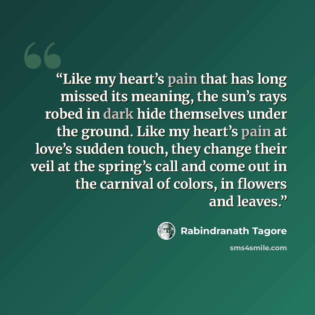 “Like my heart’s pain that has long missed its meaning, the sun’s rays robed in dark hide themselves under the ground. Like my heart’s pain at love’s sudden touch, they change their veil at the spring’s call and come out in the carnival of colors, in flowers and leaves.” quote by Rabindranath Tagore