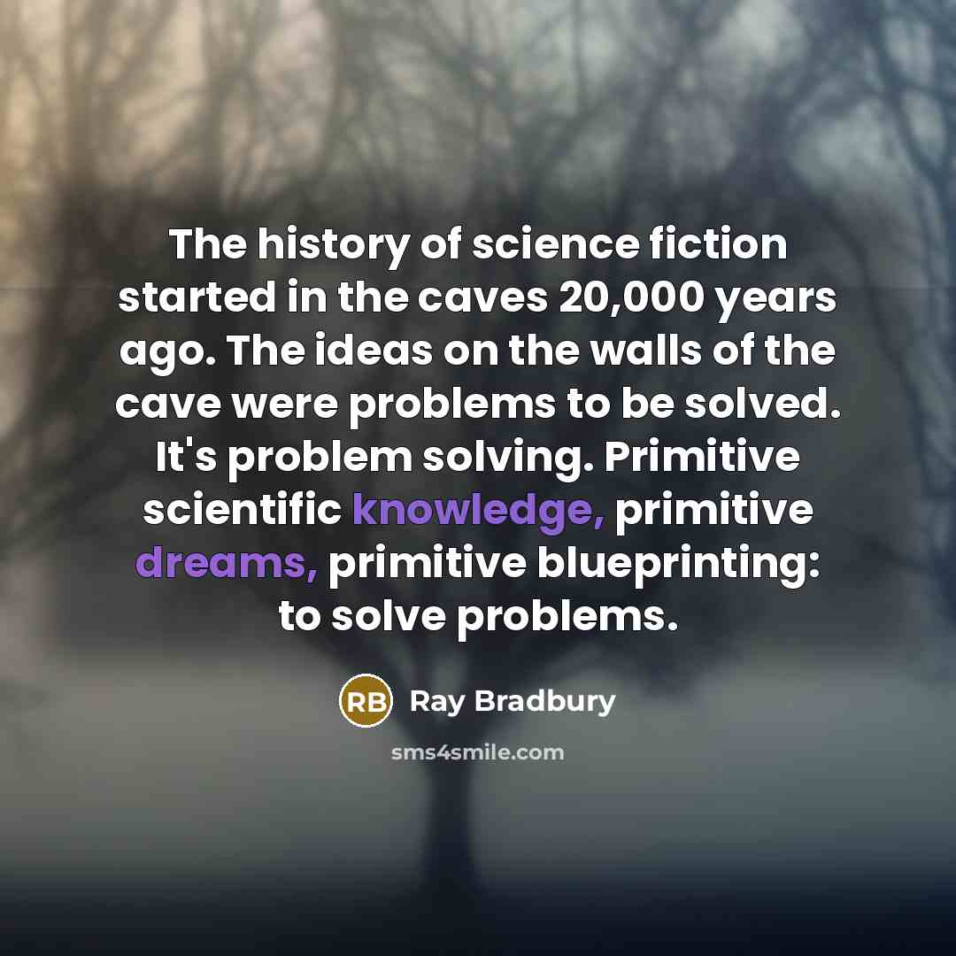 “The history of science fiction started in the caves 20,000 years ago. The ideas on the walls of the cave were problems to be solved. It's problem solving. Primitive scientific knowledge, primitive dreams, primitive blueprinting: to solve problems.” quote by Ray Bradbury
