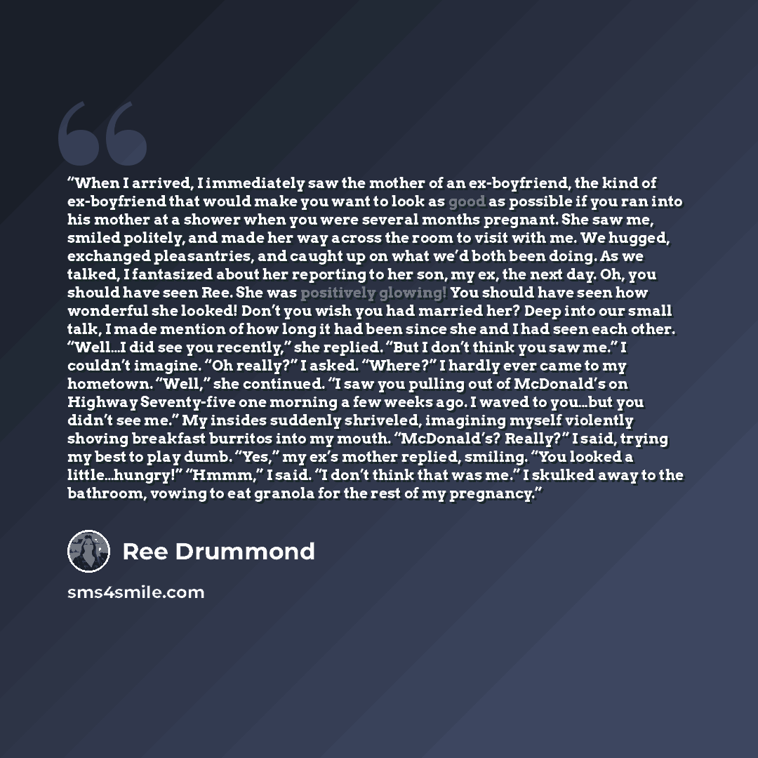 “When I arrived, I immediately saw the mother of an ex-boyfriend, the kind of ex-boyfriend that would make you want to look as good as possible if you ran into his mother at a shower when you were several months pregnant. She saw me, smiled politely, and made her way across the room to visit with…” quote by Ree Drummond