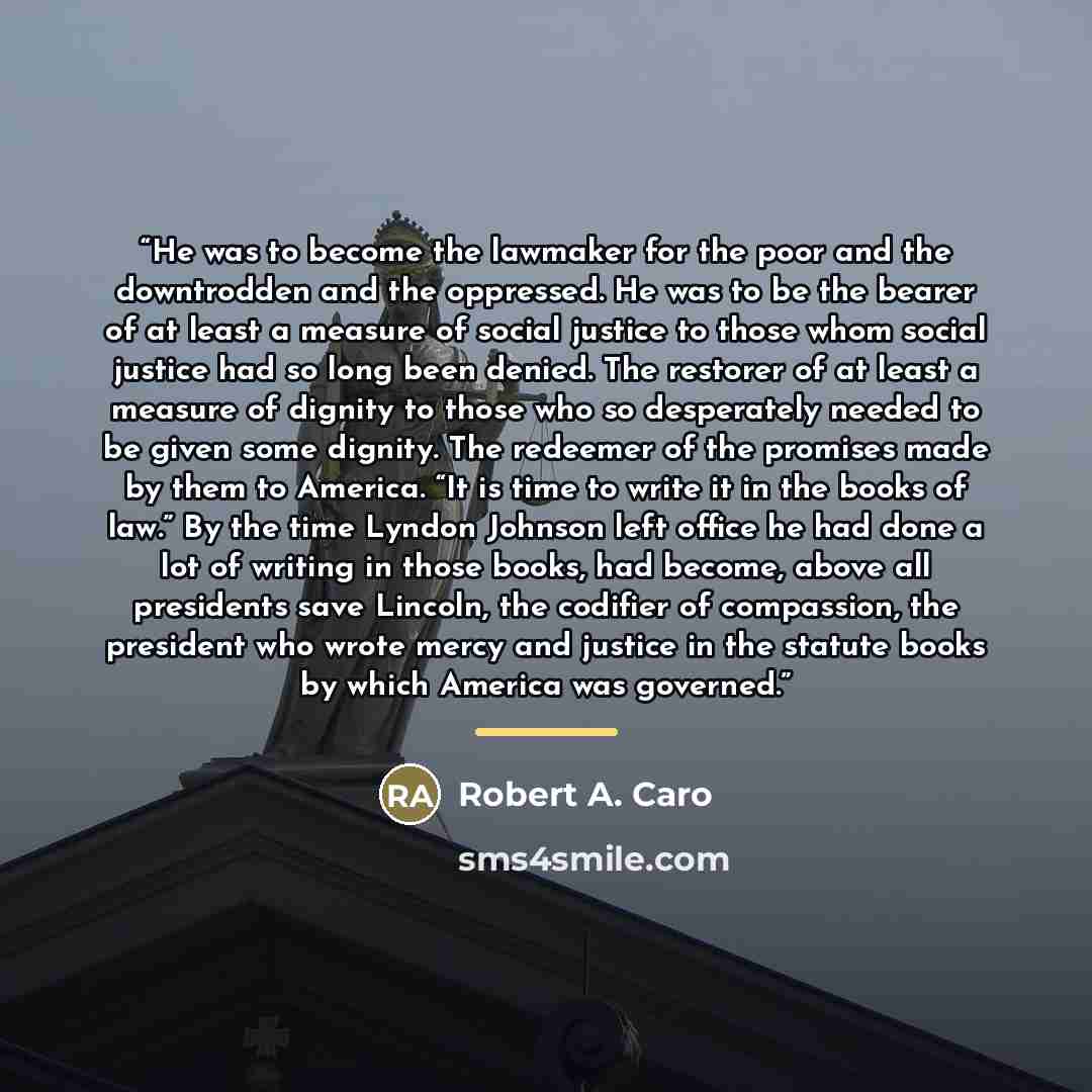 “He was to become the lawmaker for the poor and the downtrodden and the oppressed. He was to be the bearer of at least a measure of social justice to those whom social justice had so long been denied. The restorer of at least a measure of dignity to those who so desperately needed to be given some…” quote by Robert A. Caro