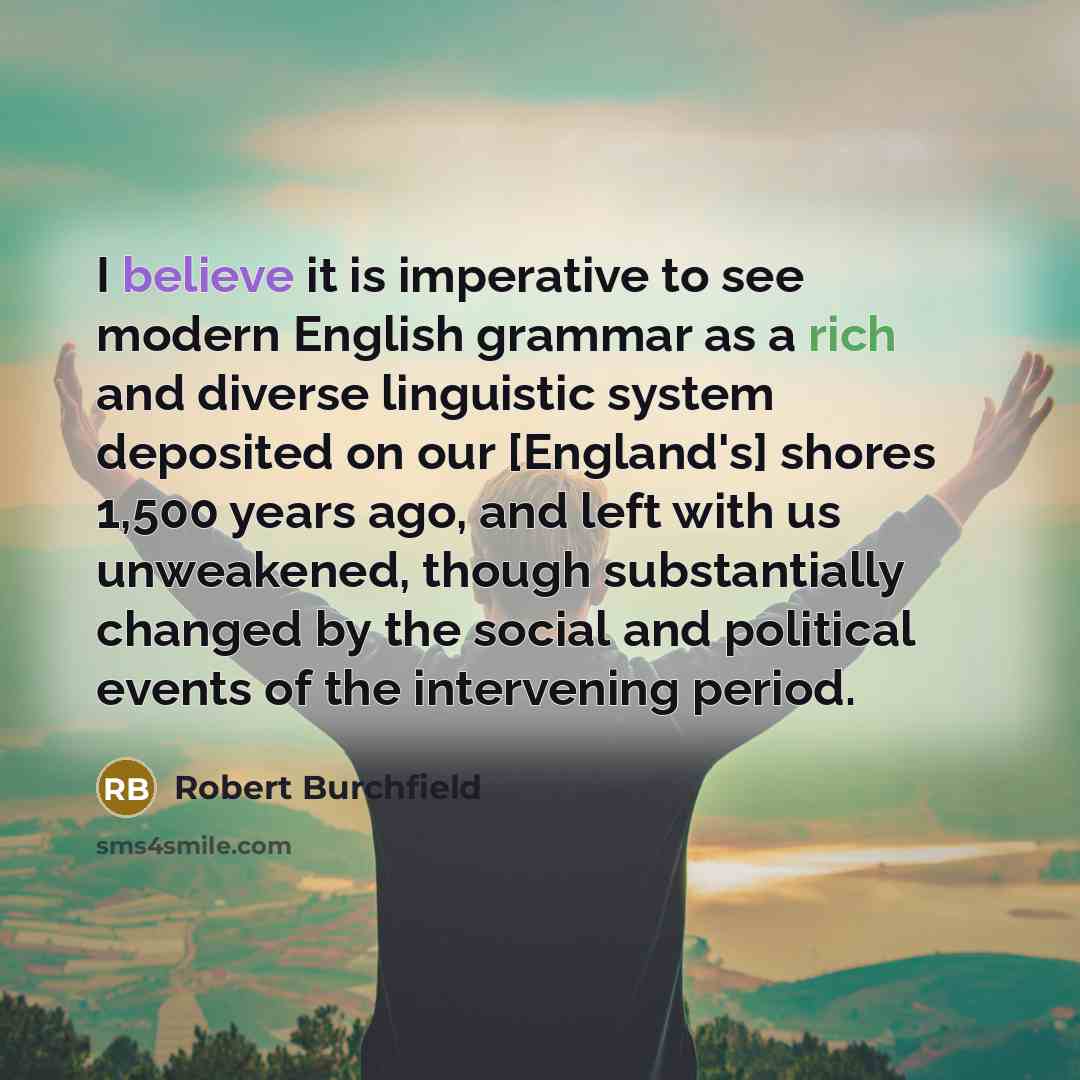 “I believe it is imperative to see modern English grammar as a rich and diverse linguistic system deposited on our [England's] shores 1,500 years ago, and left with us unweakened, though substantially changed by the social and political events of the intervening period.” quote by Robert Burchfield