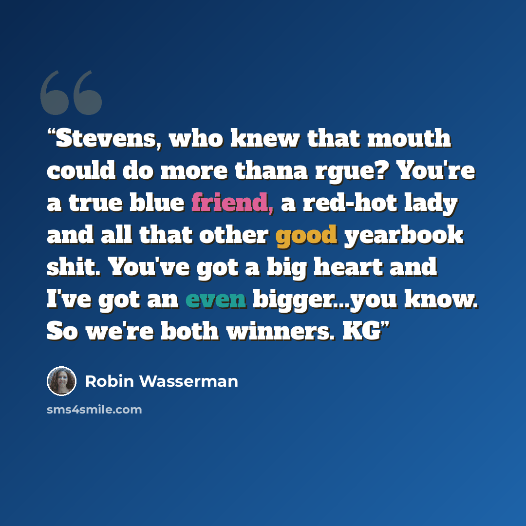 “Stevens, who knew that mouth could do more thana rgue? You're a true blue friend, a red-hot lady and all that other good yearbook shit. You've got a big heart and I've got an even bigger...you know. So we're both winners. KG” quote by Robin Wasserman