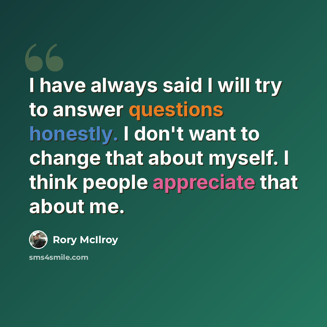 “I have always said I will try to answer questions honestly. I don't want to change that about myself. I think people appreciate that about me.” quote by Rory McIlroy
