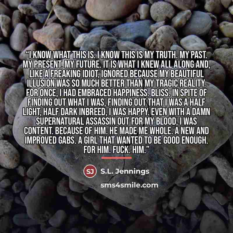 “I know what this is. I know this is my truth. My past. My present. My future. It is what I knew all along and, like a freaking idiot, ignored because my beautiful illusion was so much better than my tragic reality. For once, I had embraced happiness. Bliss. In spite of finding out what I was…” quote by S.L. Jennings