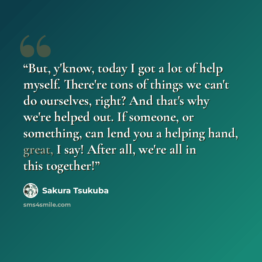 “But, y'know, today I got a lot of help myself. There're tons of things we can't do ourselves, right? And that's why we're helped out. If someone, or something, can lend you a helping hand, great, I say! After all, we're all in this together!” quote by Sakura Tsukuba
