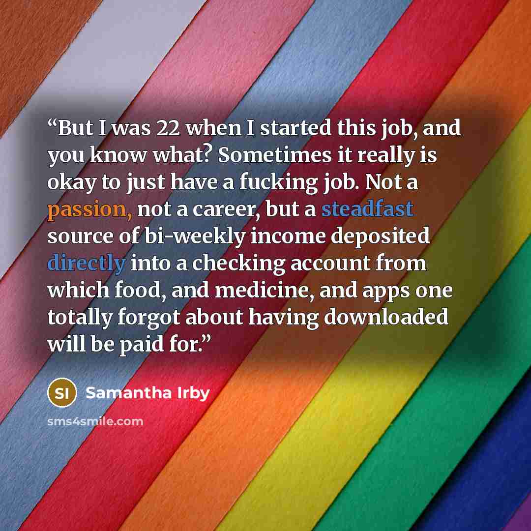 “But I was 22 when I started this job, and you know what? Sometimes it really is okay to just have a fucking job. Not a passion, not a career, but a steadfast source of bi-weekly income deposited directly into a checking account from which food, and medicine, and apps one totally forgot about…” quote by Samantha Irby