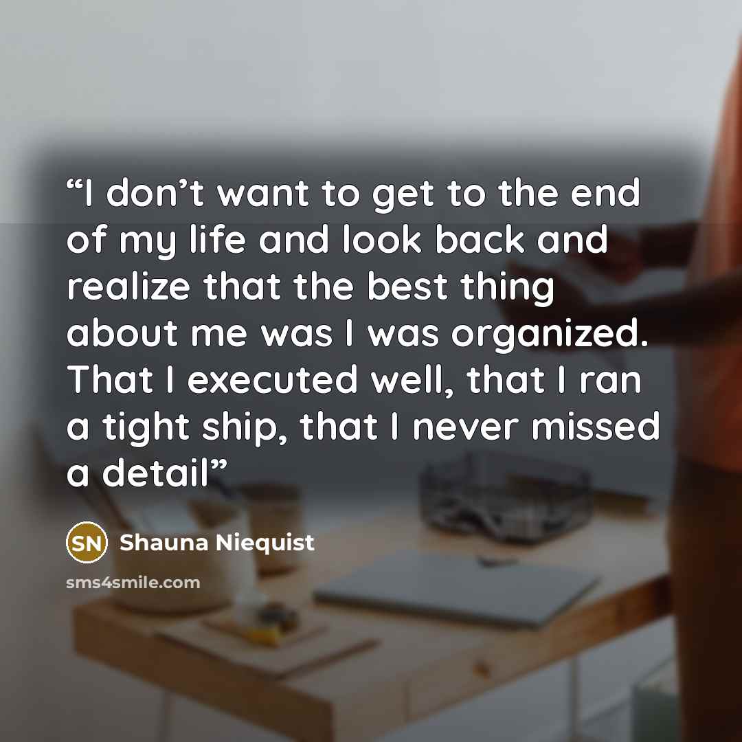“I don’t want to get to the end of my life and look back and realize that the best thing about me was I was organized. That I executed well, that I ran a tight ship, that I never missed a detail” quote by Shauna Niequist