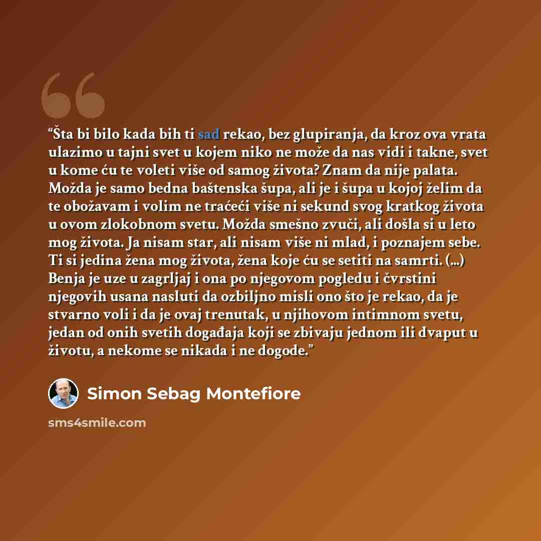 “Šta bi bilo kada bih ti sad rekao, bez glupiranja, da kroz ova vrata ulazimo u tajni svet u kojem niko ne može da nas vidi i takne, svet u kome ću te voleti više od samog života? Znam da nije palata. Možda je samo bedna baštenska šupa, ali je i šupa u kojoj želim da te obožavam i volim ne traćeći…” quote by Simon Sebag Montefiore