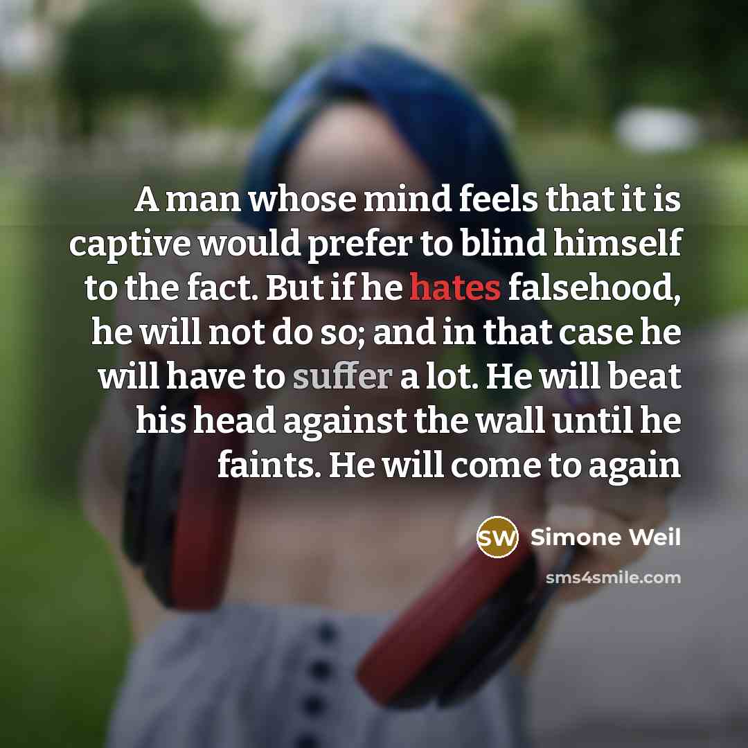 “A man whose mind feels that it is captive would prefer to blind himself to the fact. But if he hates falsehood, he will not do so; and in that case he will have to suffer a lot. He will beat his head against the wall until he faints. He will come to again” quote by Simone Weil