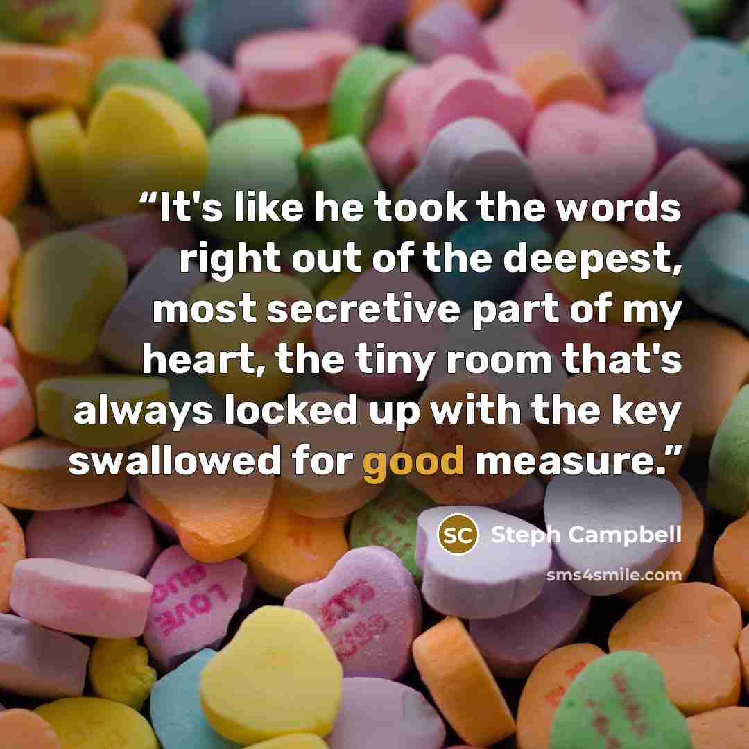 “It's like he took the words right out of the deepest, most secretive part of my heart, the tiny room that's always locked up with the key swallowed for good measure.” quote by Steph Campbell