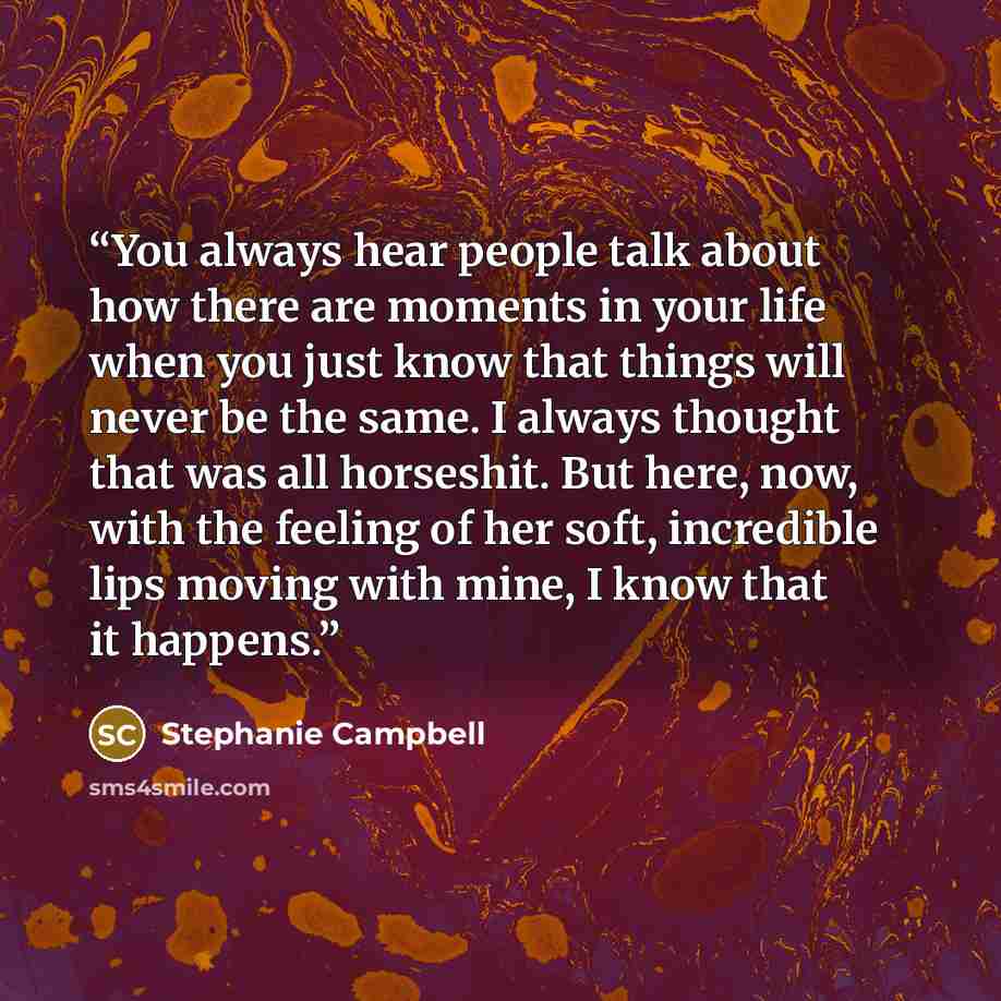 “You always hear people talk about how there are moments in your life when you just know that things will never be the same. I always thought that was all horseshit. But here, now, with the feeling of her soft, incredible lips moving with mine, I know that it happens.” quote by Stephanie Campbell